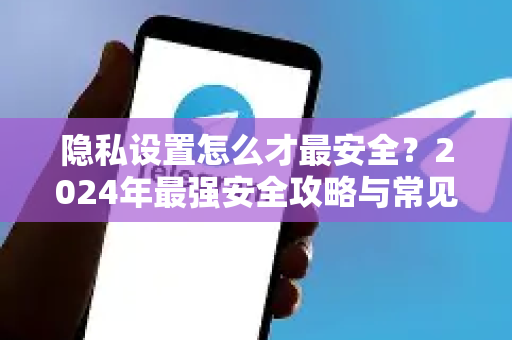 隐私设置怎么才最安全？2024年最强安全攻略与常见陷阱解析-第1张图片-纸飞机即时通讯-纸飞机官网下载