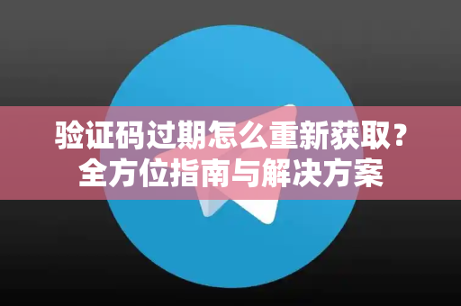 验证码过期怎么重新获取？全方位指南与解决方案-第1张图片-纸飞机即时通讯-纸飞机官网下载