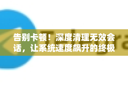 告别卡顿！深度清理无效会话，让系统速度飙升的终极指南-第1张图片-纸飞机即时通讯-纸飞机官网下载