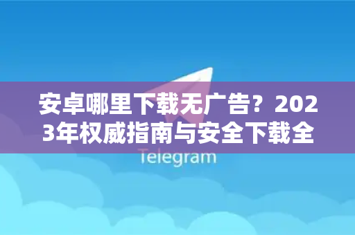 安卓哪里下载无广告？2023年权威指南与安全下载全攻略-第1张图片-纸飞机即时通讯-纸飞机官网下载