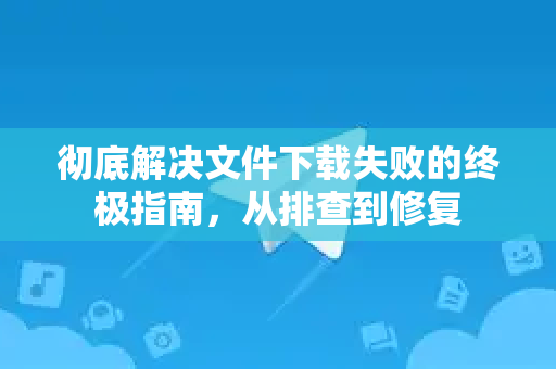 彻底解决文件下载失败的终极指南，从排查到修复