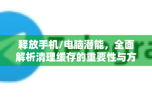 释放手机/电脑潜能，全面解析清理缓存的重要性与方法-第1张图片-纸飞机即时通讯-纸飞机官网下载