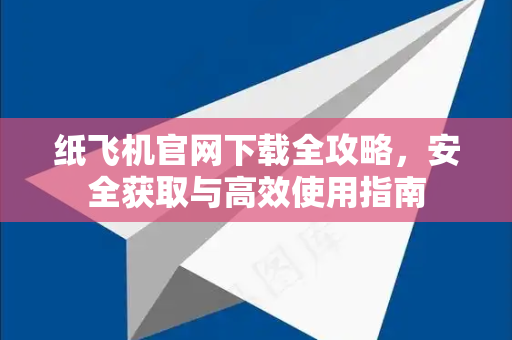 纸飞机官网下载全攻略，安全获取与高效使用指南