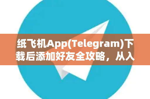 纸飞机App(Telegram)下载后添加好友全攻略，从入门到精通
